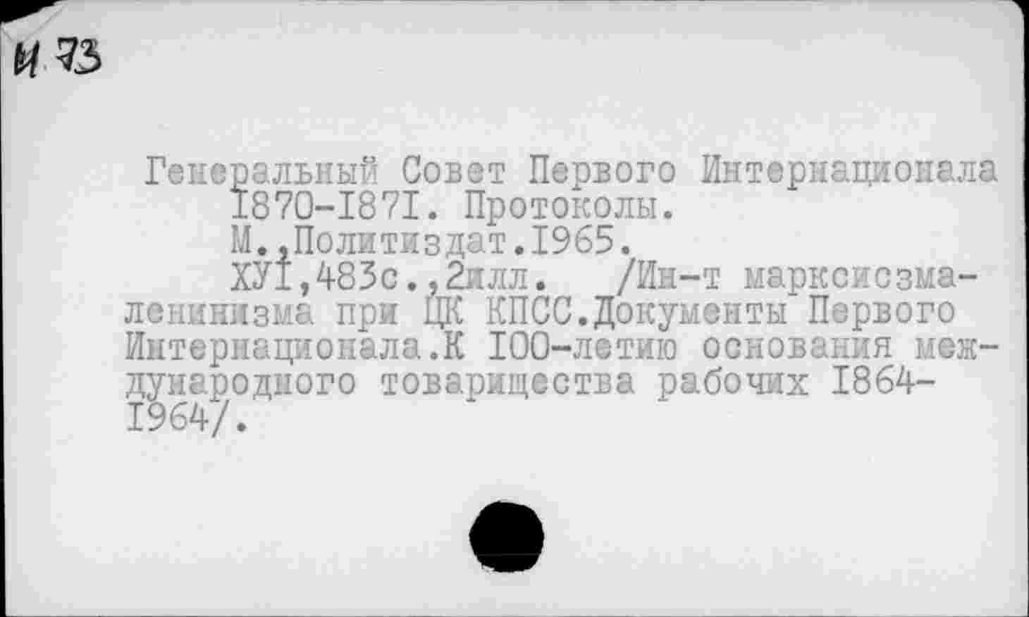 ﻿№
Генеральный Совет Первого Интернационала 1870-1871. Протоколы.
М..Политиздат.1965.
ХУ±,483с.,2илл. /Ин-т марксисзма-ленинизма при ЦК КПСС.Документы Первого Интернационала.К 100-летию основания международного товарищества рабочих 1864-1964/.